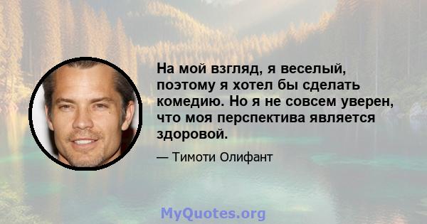 На мой взгляд, я веселый, поэтому я хотел бы сделать комедию. Но я не совсем уверен, что моя перспектива является здоровой.