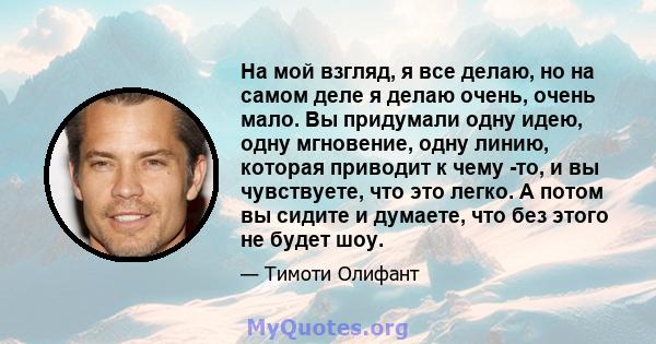 На мой взгляд, я все делаю, но на самом деле я делаю очень, очень мало. Вы придумали одну идею, одну мгновение, одну линию, которая приводит к чему -то, и вы чувствуете, что это легко. А потом вы сидите и думаете, что