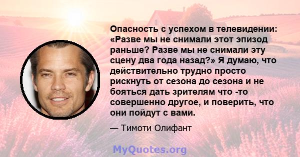 Опасность с успехом в телевидении: «Разве мы не снимали этот эпизод раньше? Разве мы не снимали эту сцену два года назад?» Я думаю, что действительно трудно просто рискнуть от сезона до сезона и не бояться дать зрителям 