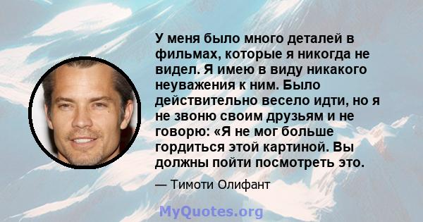 У меня было много деталей в фильмах, которые я никогда не видел. Я имею в виду никакого неуважения к ним. Было действительно весело идти, но я не звоню своим друзьям и не говорю: «Я не мог больше гордиться этой