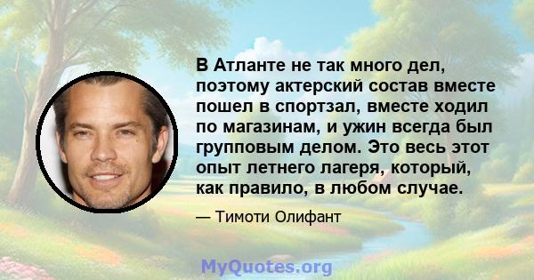 В Атланте не так много дел, поэтому актерский состав вместе пошел в спортзал, вместе ходил по магазинам, и ужин всегда был групповым делом. Это весь этот опыт летнего лагеря, который, как правило, в любом случае.