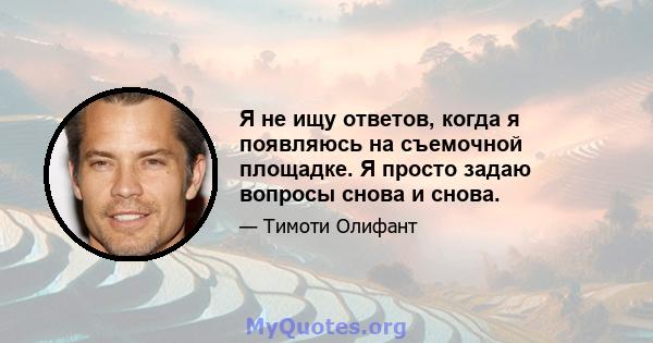 Я не ищу ответов, когда я появляюсь на съемочной площадке. Я просто задаю вопросы снова и снова.