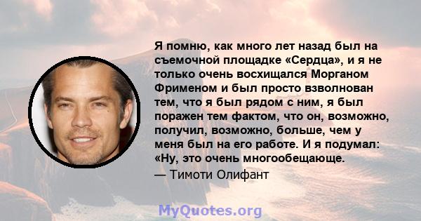 Я помню, как много лет назад был на съемочной площадке «Сердца», и я не только очень восхищался Морганом Фрименом и был просто взволнован тем, что я был рядом с ним, я был поражен тем фактом, что он, возможно, получил,