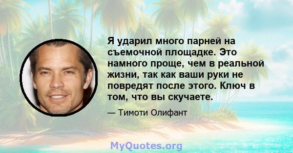 Я ударил много парней на съемочной площадке. Это намного проще, чем в реальной жизни, так как ваши руки не повредят после этого. Ключ в том, что вы скучаете.