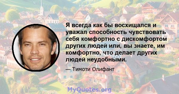 Я всегда как бы восхищался и уважал способность чувствовать себя комфортно с дискомфортом других людей или, вы знаете, им комфортно, что делает других людей неудобными.