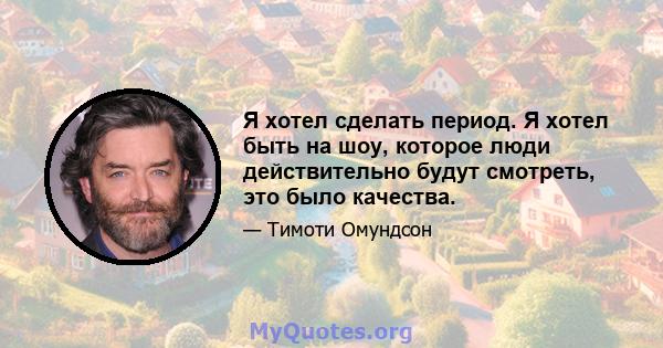 Я хотел сделать период. Я хотел быть на шоу, которое люди действительно будут смотреть, это было качества.