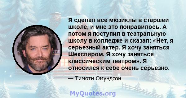 Я сделал все мюзиклы в старшей школе, и мне это понравилось. А потом я поступил в театральную школу в колледже и сказал: «Нет, я серьезный актер. Я хочу заняться Шекспиром. Я хочу заняться классическим театром». Я