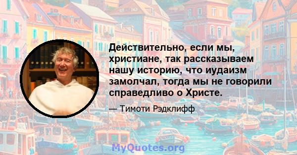 Действительно, если мы, христиане, так рассказываем нашу историю, что иудаизм замолчал, тогда мы не говорили справедливо о Христе.