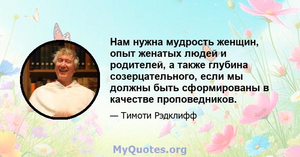 Нам нужна мудрость женщин, опыт женатых людей и родителей, а также глубина созерцательного, если мы должны быть сформированы в качестве проповедников.