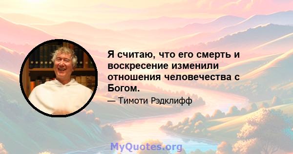 Я считаю, что его смерть и воскресение изменили отношения человечества с Богом.