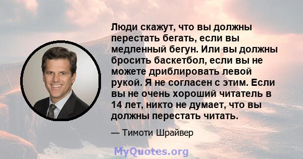 Люди скажут, что вы должны перестать бегать, если вы медленный бегун. Или вы должны бросить баскетбол, если вы не можете дриблировать левой рукой. Я не согласен с этим. Если вы не очень хороший читатель в 14 лет, никто