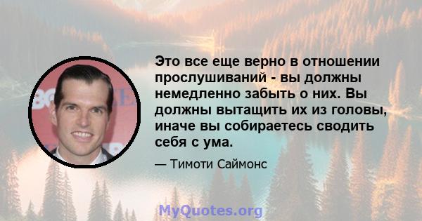 Это все еще верно в отношении прослушиваний - вы должны немедленно забыть о них. Вы должны вытащить их из головы, иначе вы собираетесь сводить себя с ума.