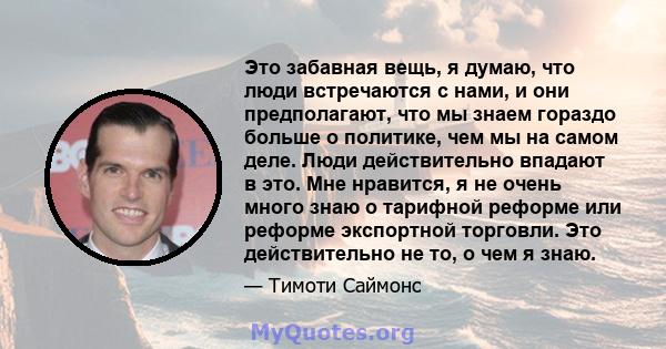 Это забавная вещь, я думаю, что люди встречаются с нами, и они предполагают, что мы знаем гораздо больше о политике, чем мы на самом деле. Люди действительно впадают в это. Мне нравится, я не очень много знаю о тарифной 