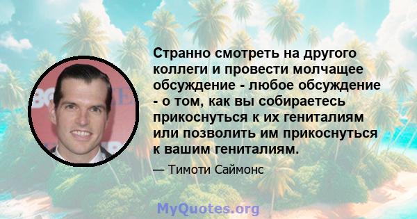 Странно смотреть на другого коллеги и провести молчащее обсуждение - любое обсуждение - о том, как вы собираетесь прикоснуться к их гениталиям или позволить им прикоснуться к вашим гениталиям.