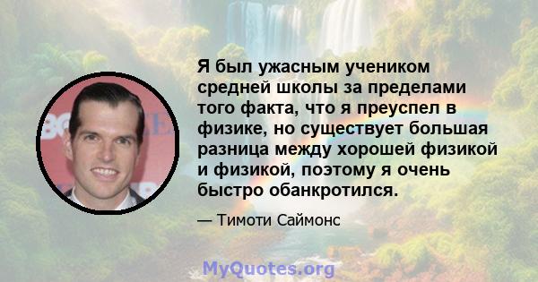 Я был ужасным учеником средней школы за пределами того факта, что я преуспел в физике, но существует большая разница между хорошей физикой и физикой, поэтому я очень быстро обанкротился.