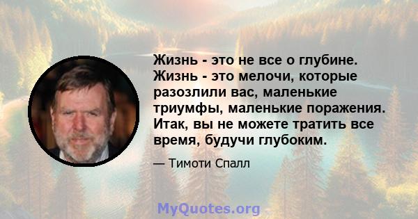 Жизнь - это не все о глубине. Жизнь - это мелочи, которые разозлили вас, маленькие триумфы, маленькие поражения. Итак, вы не можете тратить все время, будучи глубоким.