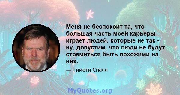 Меня не беспокоит та, что большая часть моей карьеры играет людей, которые не так - ну, допустим, что люди не будут стремиться быть похожими на них.