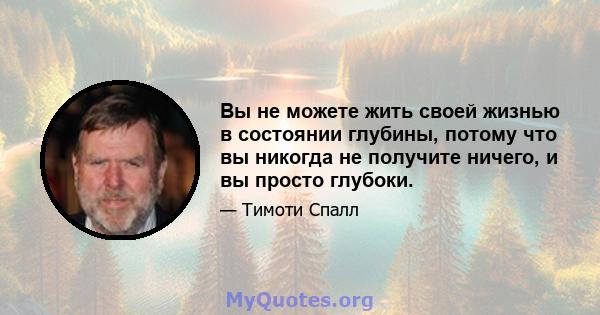 Вы не можете жить своей жизнью в состоянии глубины, потому что вы никогда не получите ничего, и вы просто глубоки.