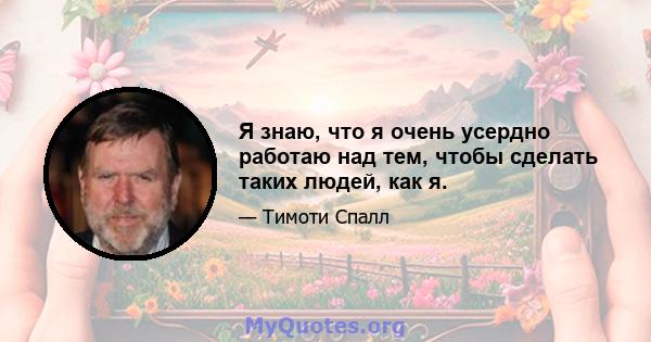 Я знаю, что я очень усердно работаю над тем, чтобы сделать таких людей, как я.