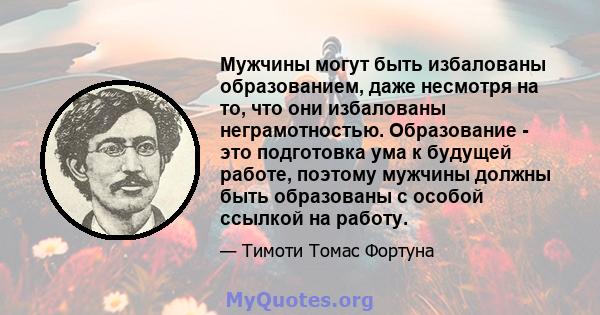 Мужчины могут быть избалованы образованием, даже несмотря на то, что они избалованы неграмотностью. Образование - это подготовка ума к будущей работе, поэтому мужчины должны быть образованы с особой ссылкой на работу.