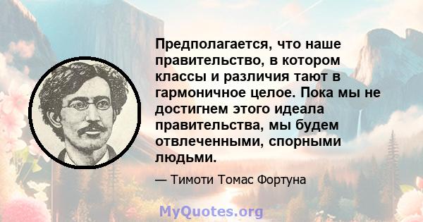 Предполагается, что наше правительство, в котором классы и различия тают в гармоничное целое. Пока мы не достигнем этого идеала правительства, мы будем отвлеченными, спорными людьми.