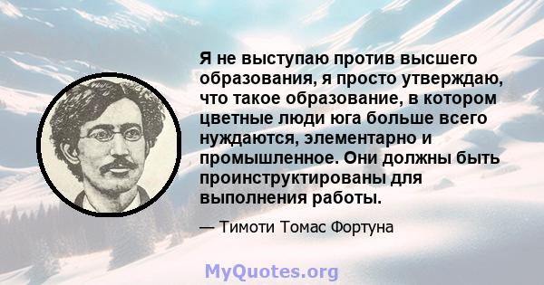 Я не выступаю против высшего образования, я просто утверждаю, что такое образование, в котором цветные люди юга больше всего нуждаются, элементарно и промышленное. Они должны быть проинструктированы для выполнения