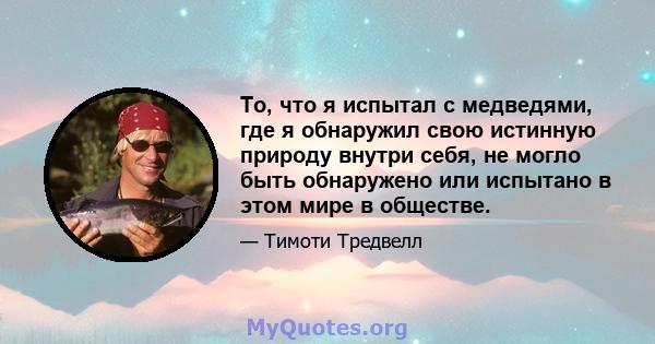 То, что я испытал с медведями, где я обнаружил свою истинную природу внутри себя, не могло быть обнаружено или испытано в этом мире в обществе.