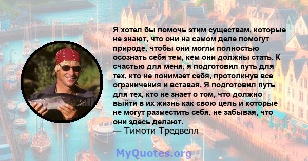 Я хотел бы помочь этим существам, которые не знают, что они на самом деле помогут природе, чтобы они могли полностью осознать себя тем, кем они должны стать. К счастью для меня, я подготовил путь для тех, кто не