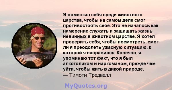 Я поместил себя среди животного царства, чтобы на самом деле смог противостоять себе. Это не началось как намерение служить и защищать жизнь невинных в животном царстве. Я хотел проверить себя, чтобы посмотреть, смог ли 