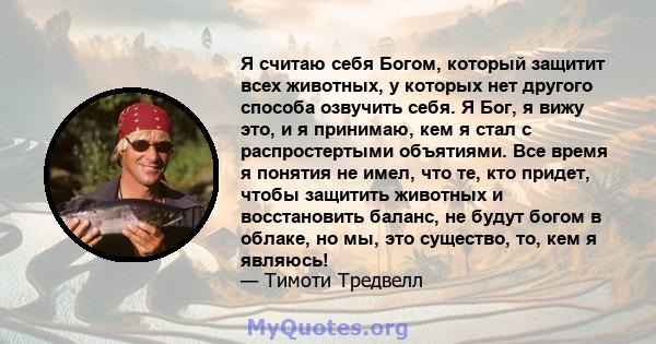 Я считаю себя Богом, который защитит всех животных, у которых нет другого способа озвучить себя. Я Бог, я вижу это, и я принимаю, кем я стал с распростертыми объятиями. Все время я понятия не имел, что те, кто придет,