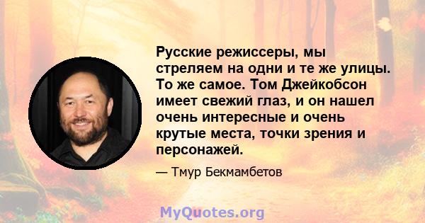 Русские режиссеры, мы стреляем на одни и те же улицы. То же самое. Том Джейкобсон имеет свежий глаз, и он нашел очень интересные и очень крутые места, точки зрения и персонажей.