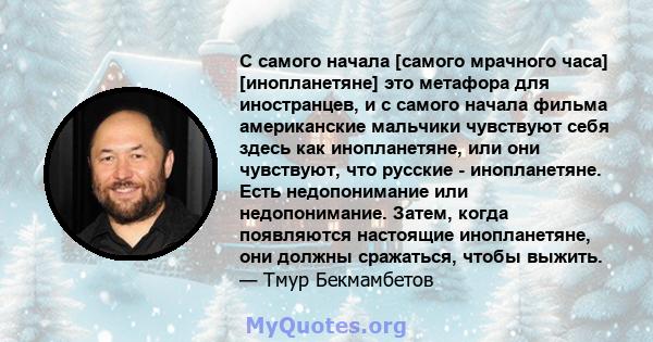 С самого начала [самого мрачного часа] [инопланетяне] это метафора для иностранцев, и с самого начала фильма американские мальчики чувствуют себя здесь как инопланетяне, или они чувствуют, что русские - инопланетяне.