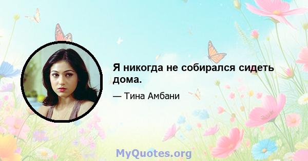 Я никогда не собирался сидеть дома.