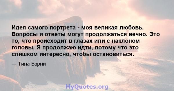 Идея самого портрета - моя великая любовь. Вопросы и ответы могут продолжаться вечно. Это то, что происходит в глазах или с наклоном головы. Я продолжаю идти, потому что это слишком интересно, чтобы остановиться.