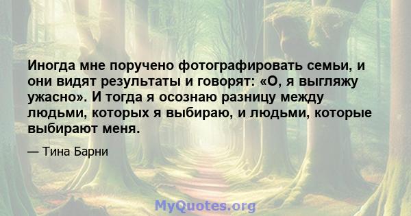 Иногда мне поручено фотографировать семьи, и они видят результаты и говорят: «О, я выгляжу ужасно». И тогда я осознаю разницу между людьми, которых я выбираю, и людьми, которые выбирают меня.