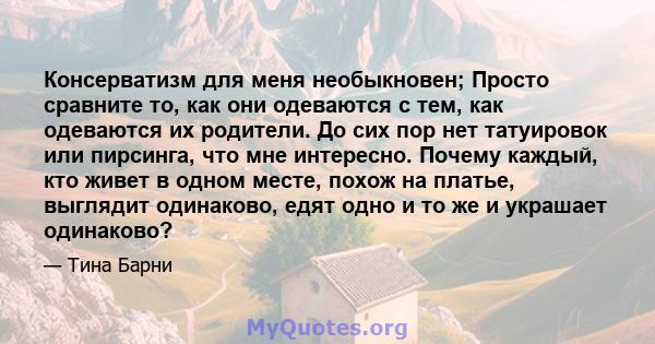 Консерватизм для меня необыкновен; Просто сравните то, как они одеваются с тем, как одеваются их родители. До сих пор нет татуировок или пирсинга, что мне интересно. Почему каждый, кто живет в одном месте, похож на