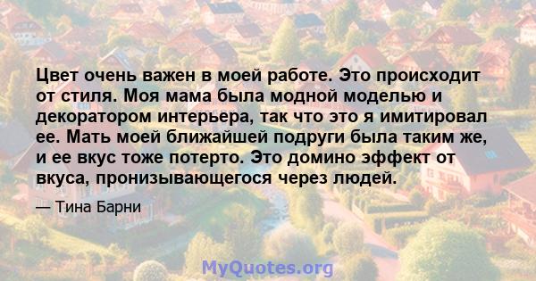 Цвет очень важен в моей работе. Это происходит от стиля. Моя мама была модной моделью и декоратором интерьера, так что это я имитировал ее. Мать моей ближайшей подруги была таким же, и ее вкус тоже потерто. Это домино