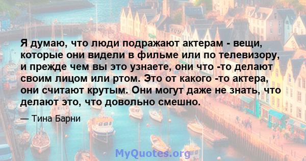 Я думаю, что люди подражают актерам - вещи, которые они видели в фильме или по телевизору, и прежде чем вы это узнаете, они что -то делают своим лицом или ртом. Это от какого -то актера, они считают крутым. Они могут