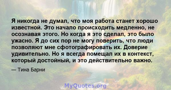 Я никогда не думал, что моя работа станет хорошо известной. Это начало происходить медленно, не осознавая этого. Но когда я это сделал, это было ужасно. Я до сих пор не могу поверить, что люди позволяют мне