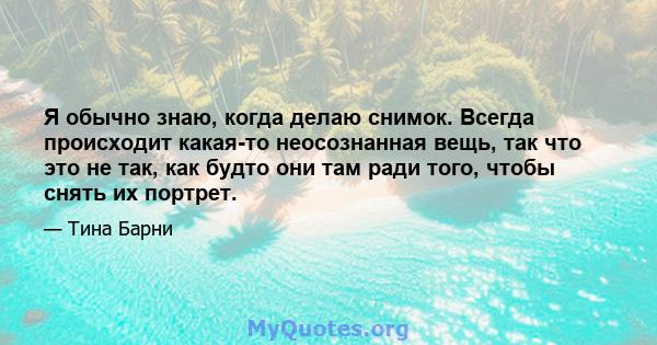 Я обычно знаю, когда делаю снимок. Всегда происходит какая-то неосознанная вещь, так что это не так, как будто они там ради того, чтобы снять их портрет.