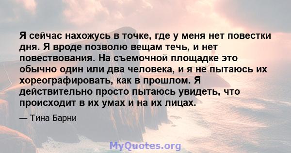 Я сейчас нахожусь в точке, где у меня нет повестки дня. Я вроде позволю вещам течь, и нет повествования. На съемочной площадке это обычно один или два человека, и я не пытаюсь их хореографировать, как в прошлом. Я