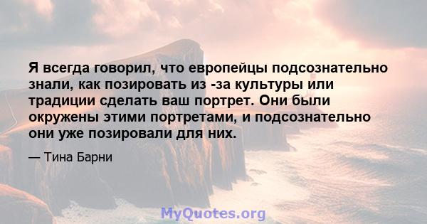 Я всегда говорил, что европейцы подсознательно знали, как позировать из -за культуры или традиции сделать ваш портрет. Они были окружены этими портретами, и подсознательно они уже позировали для них.