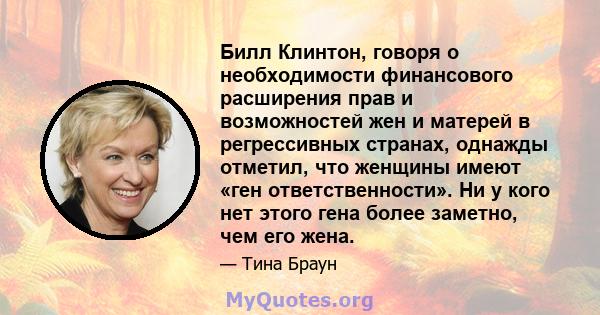 Билл Клинтон, говоря о необходимости финансового расширения прав и возможностей жен и матерей в регрессивных странах, однажды отметил, что женщины имеют «ген ответственности». Ни у кого нет этого гена более заметно, чем 