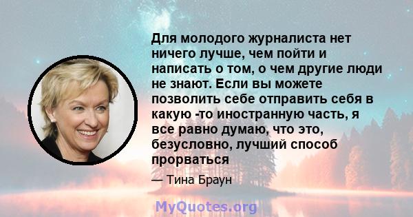 Для молодого журналиста нет ничего лучше, чем пойти и написать о том, о чем другие люди не знают. Если вы можете позволить себе отправить себя в какую -то иностранную часть, я все равно думаю, что это, безусловно,