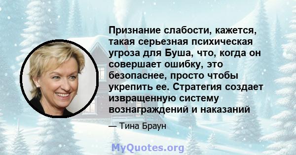 Признание слабости, кажется, такая серьезная психическая угроза для Буша, что, когда он совершает ошибку, это безопаснее, просто чтобы укрепить ее. Стратегия создает извращенную систему вознаграждений и наказаний