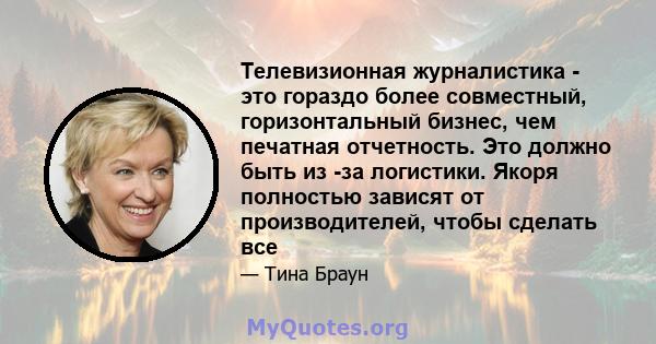 Телевизионная журналистика - это гораздо более совместный, горизонтальный бизнес, чем печатная отчетность. Это должно быть из -за логистики. Якоря полностью зависят от производителей, чтобы сделать все