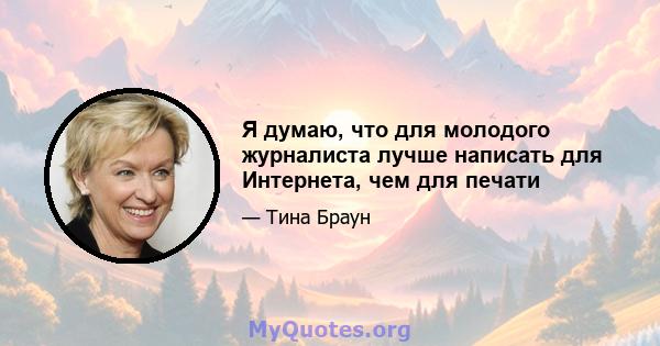 Я думаю, что для молодого журналиста лучше написать для Интернета, чем для печати