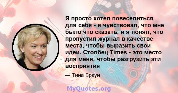 Я просто хотел повеселиться для себя - я чувствовал, что мне было что сказать, и я понял, что пропустил журнал в качестве места, чтобы выразить свои идеи. Столбец Times - это место для меня, чтобы разгрузить эти