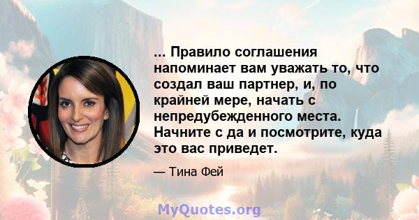 ... Правило соглашения напоминает вам уважать то, что создал ваш партнер, и, по крайней мере, начать с непредубежденного места. Начните с да и посмотрите, куда это вас приведет.