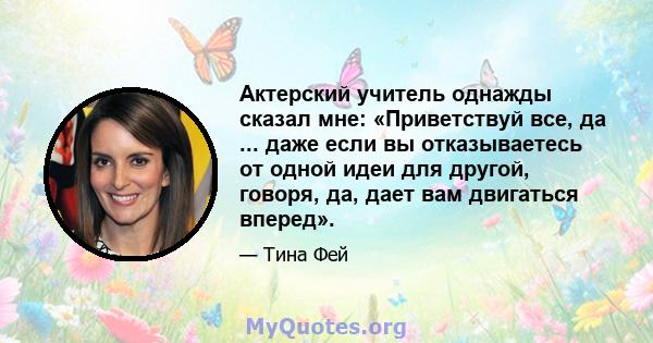 Актерский учитель однажды сказал мне: «Приветствуй все, да ... даже если вы отказываетесь от одной идеи для другой, говоря, да, дает вам двигаться вперед».